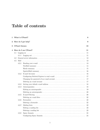 Table of contents

1 What is CPanel?                                                                                                    8

2 How do I get help?                                                                                                 9

3 CPanel themes                                                                                                     10

4 How do I use CPanel?                                                                                              11
  4.1   Logging on . . . . . . . . . . . . . . . . . . . . . . . . . . . . . . . . . . . . . . . . . . . . . .      11
        4.1.1   Logging out . . . . . . . . . . . . . . . . . . . . . . . . . . . . . . . . . . . . . . . . . .     11
  4.2   General server information . . . . . . . . . . . . . . . . . . . . . . . . . . . . . . . . . . . . . .      12
  4.3   Mail . . . . . . . . . . . . . . . . . . . . . . . . . . . . . . . . . . . . . . . . . . . . . . . . . .    13
        4.3.1   Reading your e-mail . . . . . . . . . . . . . . . . . . . . . . . . . . . . . . . . . . . . .       13
                NeoMail summary . . . . . . . . . . . . . . . . . . . . . . . . . . . . . . . . . . . . . .         14
                Horde summary       . . . . . . . . . . . . . . . . . . . . . . . . . . . . . . . . . . . . . . .   15
                SquirrelMail summary . . . . . . . . . . . . . . . . . . . . . . . . . . . . . . . . . . . .        16
        4.3.2   E-mail Accounts . . . . . . . . . . . . . . . . . . . . . . . . . . . . . . . . . . . . . . .       16
                Conﬁguring Outlook Express to read e-mail . . . . . . . . . . . . . . . . . . . . . . . .           17
                Changing the password of an e-mail account . . . . . . . . . . . . . . . . . . . . . . . .          17
                Deleting an e-mail account . . . . . . . . . . . . . . . . . . . . . . . . . . . . . . . . .        17
        4.3.3   Setting your default e-mail address . . . . . . . . . . . . . . . . . . . . . . . . . . . . .       18
        4.3.4   Autoresponders . . . . . . . . . . . . . . . . . . . . . . . . . . . . . . . . . . . . . . . .      18
                Editing an autoresponder . . . . . . . . . . . . . . . . . . . . . . . . . . . . . . . . . .        19
                Deleting an autoresponder . . . . . . . . . . . . . . . . . . . . . . . . . . . . . . . . . .       20
        4.3.5   E-mail Filtering    . . . . . . . . . . . . . . . . . . . . . . . . . . . . . . . . . . . . . . .   20
                Deleting an e-mail ﬁlter . . . . . . . . . . . . . . . . . . . . . . . . . . . . . . . . . . .      22
        4.3.6   Forwarders . . . . . . . . . . . . . . . . . . . . . . . . . . . . . . . . . . . . . . . . . .      22
                Deleting a forwarder . . . . . . . . . . . . . . . . . . . . . . . . . . . . . . . . . . . . .      22
        4.3.7   Mailing Lists . . . . . . . . . . . . . . . . . . . . . . . . . . . . . . . . . . . . . . . . .     22
                Editing a mailing list . . . . . . . . . . . . . . . . . . . . . . . . . . . . . . . . . . . . .    23
                Deleting a mailing list . . . . . . . . . . . . . . . . . . . . . . . . . . . . . . . . . . . .     23
        4.3.8   Spam Assassin . . . . . . . . . . . . . . . . . . . . . . . . . . . . . . . . . . . . . . . .       24
                Conﬁguring Spam Assassin . . . . . . . . . . . . . . . . . . . . . . . . . . . . . . . . .          24



                                                         1
 