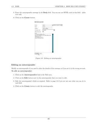 4.3. MAIL                                                       CHAPTER 4. HOW DO I USE CPANEL?


  8. Enter the autoresponder message in the Body ﬁeld. You can not use HTML code in this ﬁeld – plain
     text only.
  9. Click on the Create button.




                                   Figure 4.9: Adding an autoresponder



Editing an autoresponder
Modify an autoresponder if you need to alter the details of the message or if you set it to the wrong account.
To edit an autoresponder:

  1. Click on the Autoresponders link in the Mail area.
  2. Click on the Edit button next to the autoresponder that you want to edit.
  3. Edit the autoresponder’s ﬁelds as required. Refer to page 18 if you are not sure what you can do in
     each ﬁeld.
  4. Click on the Create button to edit the autoresponder.




                                                     19
 