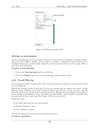4.3. MAIL                                                       CHAPTER 4. HOW DO I USE CPANEL?




                                   Figure 4.10: Editing an autoresponder



Deleting an autoresponder
Delete an autoresponder when you no longer need to use it. If you use the autoresponder at frequent intervals,
such as an ”Out of Oﬃce” message, you can modify it to point to a nonexistent e-mail account, such as
store@yourdomain.com, and then simply change the account name back when you need it again. Refer to
page 19 for more information.
To delete an autoresponder:

  1. Click on the Autoresponders link in the Mail area.
  2. Click on the Delete button next to the autoresponder that you want to delete.

4.3.5    E-mail Filtering
You can block an e-mail using spam ﬁlters. There are many deﬁnitions of spam, but one particularly useful
one is the following:
Spam is the electronic version of junk mail, and has been around since the Internet was created. E-mail
ﬁlters are a way of ﬁltering your e-mail to remove unwanted mail based on a variety of criteria. You can
block any sort of e-mail, not just mail of a commercial nature. Blocked mail can be deleted automatically or
sent to another e-mail address or script. These ﬁlters are quite ﬂexible – some examples are provided after
the instruction on how to add a spam ﬁlter below. All ﬁlters are cumulative.
Useful spam links:

   • Six simple things you can do to prevent spam
   • Alternate deﬁnition of spam

   • Usenet deﬁnition of spam

Also refer to page 24 for another approach to dealing with spam.
To add an e-mail ﬁlter:


                                                     20
 