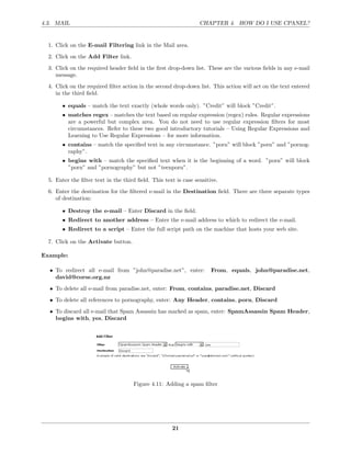 4.3. MAIL                                                        CHAPTER 4. HOW DO I USE CPANEL?


  1. Click on the E-mail Filtering link in the Mail area.
  2. Click on the Add Filter link.
  3. Click on the required header ﬁeld in the ﬁrst drop-down list. These are the various ﬁelds in any e-mail
     message.

  4. Click on the required ﬁlter action in the second drop-down list. This action will act on the text entered
     in the third ﬁeld.

       • equals – match the text exactly (whole words only). ”Credit” will block ”Credit”.
       • matches regex – matches the text based on regular expression (regex) rules. Regular expressions
         are a powerful but complex area. You do not need to use regular expression ﬁlters for most
         circumstances. Refer to these two good introductory tutorials – Using Regular Expressions and
         Learning to Use Regular Expressions – for more information.
       • contains – match the speciﬁed text in any circumstance. ”porn” will block ”porn” and ”pornog-
         raphy”.
       • begins with – match the speciﬁed text when it is the beginning of a word. ”porn” will block
         ”porn” and ”pornography” but not ”teenporn”.

  5. Enter the ﬁlter text in the third ﬁeld. This text is case sensitive.
  6. Enter the destination for the ﬁltered e-mail in the Destination ﬁeld. There are three separate types
     of destination:

       • Destroy the e-mail – Enter Discard in the ﬁeld.
       • Redirect to another address – Enter the e-mail address to which to redirect the e-mail.
       • Redirect to a script – Enter the full script path on the machine that hosts your web site.

  7. Click on the Activate button.

Example:

  • To redirect all e-mail from ”john@paradise.net”, enter:           From, equals, john@paradise.net,
    david@corse.org.nz
  • To delete all e-mail from paradise.net, enter: From, contains, paradise.net, Discard
  • To delete all references to pornography, enter: Any Header, contains, porn, Discard
  • To discard all e-mail that Spam Assassin has marked as spam, enter: SpamAssassin Spam Header,
    begins with, yes, Discard




                                     Figure 4.11: Adding a spam ﬁlter




                                                     21
 