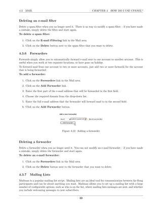 4.3. MAIL                                                       CHAPTER 4. HOW DO I USE CPANEL?


Deleting an e-mail ﬁlter
Delete a spam ﬁlter when you no longer need it. There is no way to modify a spam ﬁlter – if you have made
a mistake, simply delete the ﬁlter and start again.
To delete a spam ﬁlter:

  1. Click on the E-mail Filtering link in the Mail area.
  2. Click on the Delete button next to the spam ﬁlter that you want to delete.

4.3.6    Forwarders
Forwards simply allow you to automatically forward e-mail sent to one account to another account. This is
useful when you work at two separate locations, or have gone on holiday.
To forward mail from one account to two or more accounts, just add two or more forwards for the account
that is being forwarded.
To add a forwarder:

  1. Click on the Forwarders link in the Mail area.
  2. Click on the Add Forwarder link.
  3. Enter the ﬁrst part of the e-mail address that will be forwarded in the ﬁrst ﬁeld.
  4. Choose the required domain from the drop-down list.
  5. Enter the full e-mail address that the forwarder will forward mail to in the second ﬁeld.
  6. Click on the Add Forwarder button.




                                      Figure 4.12: Adding a forwarder



Deleting a forwarder
Delete a forwarder when you no longer need it. You can not modify an e-mail forwarder – if you have made
a mistake, simply delete the forwarder and start again.
To delete an e-mail forwarder:

  1. Click on the Forwarders link in the Mail area.
  2. Click on the Delete button next to the forwarder that you want to delete.

4.3.7    Mailing Lists
Mailman is a popular mailing list script. Mailing lists are an ideal tool for communication between far-ﬂung
participants and can be about anything you want. Mailman allows you to set up a mailing list with a large
number of conﬁgurable options, such as who is on the list, where mailing lists messages are sent, and whether
you include welcoming messages to new subscribers.

                                                     22
 