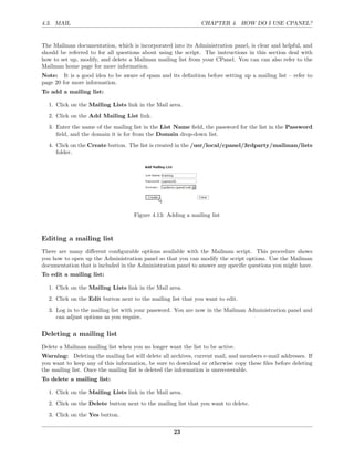 4.3. MAIL                                                      CHAPTER 4. HOW DO I USE CPANEL?


The Mailman documentation, which is incorporated into its Administration panel, is clear and helpful, and
should be referred to for all questions about using the script. The instructions in this section deal with
how to set up, modify, and delete a Mailman mailing list from your CPanel. You can can also refer to the
Mailman home page for more information.
Note: It is a good idea to be aware of spam and its deﬁnition before setting up a mailing list – refer to
page 20 for more information.
To add a mailing list:

  1. Click on the Mailing Lists link in the Mail area.
  2. Click on the Add Mailing List link.
  3. Enter the name of the mailing list in the List Name ﬁeld, the password for the list in the Password
     ﬁeld, and the domain it is for from the Domain drop-down list.
  4. Click on the Create button. The list is created in the /usr/local/cpanel/3rdparty/mailman/lists
     folder.




                                    Figure 4.13: Adding a mailing list



Editing a mailing list
There are many diﬀerent conﬁgurable options available with the Mailman script. This procedure shows
you how to open up the Administration panel so that you can modify the script options. Use the Mailman
documentation that is included in the Administration panel to answer any speciﬁc questions you might have.
To edit a mailing list:

  1. Click on the Mailing Lists link in the Mail area.
  2. Click on the Edit button next to the mailing list that you want to edit.
  3. Log in to the mailing list with your password. You are now in the Mailman Administration panel and
     can adjust options as you require.

Deleting a mailing list
Delete a Mailman mailing list when you no longer want the list to be active.
Warning: Deleting the mailing list will delete all archives, current mail, and members e-mail addresses. If
you want to keep any of this information, be sure to download or otherwise copy these ﬁles before deleting
the mailing list. Once the mailing list is deleted the information is unrecoverable.
To delete a mailing list:

  1. Click on the Mailing Lists link in the Mail area.
  2. Click on the Delete button next to the mailing list that you want to delete.
  3. Click on the Yes button.

                                                    23
 
