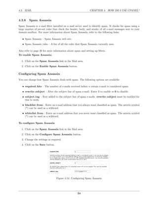 4.3. MAIL                                                      CHAPTER 4. HOW DO I USE CPANEL?


4.3.8    Spam Assassin
Spam Assassin is a mail ﬁlter installed on a mail server used to identify spam. It checks for spam using a
large number of pre-set rules that check the header, body, and sender of all e-mail messages sent to your
domain mailbox. For more information about Spam Assassin, refer to the following links:

   • Spam Assassin – Spam Assassin web site.
   • Spam Assassin rules – A list of all the rules that Spam Assassin currently uses.

Also refer to page 20 for more information about spam and setting up ﬁlters.
To enable Spam Assassin:

  1. Click on the Spam Assassin link in the Mail area.

  2. Click on the Enable Spam Assassin button.

Conﬁguring Spam Assassin
You can change how Spam Assassin deals with spam. The following options are available:

   • required hits – The number of e-mails received before a certain e-mail is considered spam.
   • rewrite subject – Alter the subject line of spam e-mail. Enter 1 to enable or 0 to disable.
   • subject tag – Text added to the subject line of spam e-mails. rewrite subject must be enabled for
     this to work.
   • blacklist from – Enter an e-mail address that you always want classiﬁed as spam. The asterix symbol
     (*) can be used as a wildcard.
   • whitelist from – Enter an e-mail address that you never want classiﬁed as spam. The asterix symbol
     (*) can be used as a wildcard.

To conﬁgure Spam Assassin

  1. Click on the Spam Assassin link in the Mail area.
  2. Click on the Conﬁgure Spam Assassin button.

  3. Change the settings as required.
  4. Click on the Save button.




                                 Figure 4.14: Conﬁguring Spam Assassin




                                                    24
 
