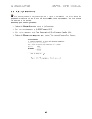 4.4. CHANGE PASSWORD                                         CHAPTER 4. HOW DO I USE CPANEL?


4.4     Change Password

      Your domain password is the password you use to log on to your CPanel. You should change this
occasionally to maximize your site security. You should always change your password if you think someone
else has access to your account.
To change your domain password:

  1. Click on the Change Password button on the home page.
  2. Enter your current password in the Old Password ﬁeld.
  3. Enter your new password in the New Password and New Password (again) ﬁelds.

  4. Click on the Change your password now! button. Your password has now been changed.




                             Figure 4.18: Changing your domain password




                                                  27
 