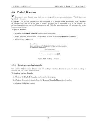 4.5. PARKED DOMAINS                                          CHAPTER 4. HOW DO I USE CPANEL?


4.5     Parked Domains

     You can set up a domain name that you own to point to another domain name. This is known as
”parking” a domain.
Example: You own the business.co.nz and innovation.co.nz domain names. You already have a web site
for business.co.nz, but you do not want to create a new web site for innovation.co.nz at the moment. By
parking innovation.co.nz on top of business.co.nz, all URLs for innovation.co.nz will automatically go to
business.co.nz instead.
To park a domain:

  1. Click on the Parked Domains button on the home page.
  2. Enter the name of the domain that you want to park in the New Domain Name ﬁeld.
  3. Click on the Add button.




                                     Figure 4.19: Parking a domain



4.5.1    Deleting a parked domain
You need to delete a parked domain when you no longer own that domain or when you want to set up a
separate web site for the parked domain.
To delete a parked domain:

  1. Click on the Parked Domains button on the home page.
  2. Click on the required domain from the Remove Domain Name drop-down list.
  3. Click on the Delete button.




                                                   28
 