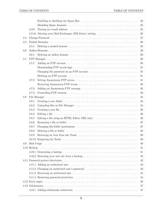 TABLE OF CONTENTS                                                                       TABLE OF CONTENTS


                Enabling or disabling the Spam Box . . . . . . . . . . . . . . . . . . . . . . . . . . . .         25
                Disabling Spam Assassin . . . . . . . . . . . . . . . . . . . . . . . . . . . . . . . . . . .      25
        4.3.9   Tracing an e-mail address . . . . . . . . . . . . . . . . . . . . . . . . . . . . . . . . . .      25
        4.3.10 Altering your Mail Exchanger (MX Entry) setting . . . . . . . . . . . . . . . . . . . .             26
  4.4   Change Password . . . . . . . . . . . . . . . . . . . . . . . . . . . . . . . . . . . . . . . . . . .      27
  4.5   Parked Domains . . . . . . . . . . . . . . . . . . . . . . . . . . . . . . . . . . . . . . . . . . .       28
        4.5.1   Deleting a parked domain . . . . . . . . . . . . . . . . . . . . . . . . . . . . . . . . . .       28
  4.6   Addon Domains . . . . . . . . . . . . . . . . . . . . . . . . . . . . . . . . . . . . . . . . . . . .      29
        4.6.1   Deleting an addon domain . . . . . . . . . . . . . . . . . . . . . . . . . . . . . . . . . .       29
  4.7   FTP Manager . . . . . . . . . . . . . . . . . . . . . . . . . . . . . . . . . . . . . . . . . . . . .      30
        4.7.1   Adding an FTP account . . . . . . . . . . . . . . . . . . . . . . . . . . . . . . . . . . .        30
                Downloading FTP access logs . . . . . . . . . . . . . . . . . . . . . . . . . . . . . . . .        31
                Changing the password on an FTP account . . . . . . . . . . . . . . . . . . . . . . . .            31
                Deleting an FTP account . . . . . . . . . . . . . . . . . . . . . . . . . . . . . . . . . .        31
        4.7.2   Setting Anonymous FTP access . . . . . . . . . . . . . . . . . . . . . . . . . . . . . . .         31
                Removing Anonymous FTP access . . . . . . . . . . . . . . . . . . . . . . . . . . . . .            32
        4.7.3   Adding an Anonymous FTP message . . . . . . . . . . . . . . . . . . . . . . . . . . . .            33
        4.7.4   Controlling FTP sessions . . . . . . . . . . . . . . . . . . . . . . . . . . . . . . . . . .       33
  4.8   File Manager . . . . . . . . . . . . . . . . . . . . . . . . . . . . . . . . . . . . . . . . . . . . .     34
        4.8.1   Creating a new folder . . . . . . . . . . . . . . . . . . . . . . . . . . . . . . . . . . . .      34
        4.8.2   Uploading ﬁles in File Manager . . . . . . . . . . . . . . . . . . . . . . . . . . . . . . .       34
        4.8.3   Creating a new ﬁle . . . . . . . . . . . . . . . . . . . . . . . . . . . . . . . . . . . . . .     35
        4.8.4   Editing a ﬁle . . . . . . . . . . . . . . . . . . . . . . . . . . . . . . . . . . . . . . . . .    36
        4.8.5   Editing a ﬁle using an HTML Editor (IE6 only)          . . . . . . . . . . . . . . . . . . . . .   36
        4.8.6   Renaming a ﬁle or folder . . . . . . . . . . . . . . . . . . . . . . . . . . . . . . . . . . .     37
        4.8.7   Changing ﬁle/folder permissions . . . . . . . . . . . . . . . . . . . . . . . . . . . . . .        37
        4.8.8   Deleting a ﬁle or folder   . . . . . . . . . . . . . . . . . . . . . . . . . . . . . . . . . . .   38
        4.8.9   Restoring an item from the Trash . . . . . . . . . . . . . . . . . . . . . . . . . . . . . .       39
        4.8.10 Emptying the Trash . . . . . . . . . . . . . . . . . . . . . . . . . . . . . . . . . . . . .        39
  4.9   Disk Usage . . . . . . . . . . . . . . . . . . . . . . . . . . . . . . . . . . . . . . . . . . . . . .     40
  4.10 Backup . . . . . . . . . . . . . . . . . . . . . . . . . . . . . . . . . . . . . . . . . . . . . . . .      41
        4.10.1 Generating a backup . . . . . . . . . . . . . . . . . . . . . . . . . . . . . . . . . . . . .       41
        4.10.2 Restoring your web site from a backup . . . . . . . . . . . . . . . . . . . . . . . . . . .         42
  4.11 Password protect directories . . . . . . . . . . . . . . . . . . . . . . . . . . . . . . . . . . . . .      43
        4.11.1 Adding an authorized user . . . . . . . . . . . . . . . . . . . . . . . . . . . . . . . . . .       43
        4.11.2 Changing an authorized user’s password . . . . . . . . . . . . . . . . . . . . . . . . . .          43
        4.11.3 Removing an authorized user . . . . . . . . . . . . . . . . . . . . . . . . . . . . . . . .         44
        4.11.4 Removing password protection . . . . . . . . . . . . . . . . . . . . . . . . . . . . . . .          44
  4.12 Error pages . . . . . . . . . . . . . . . . . . . . . . . . . . . . . . . . . . . . . . . . . . . . . .     46
  4.13 Subdomains . . . . . . . . . . . . . . . . . . . . . . . . . . . . . . . . . . . . . . . . . . . . . .      47
        4.13.1 Adding subdomain redirection . . . . . . . . . . . . . . . . . . . . . . . . . . . . . . .          47


                                                        2
 