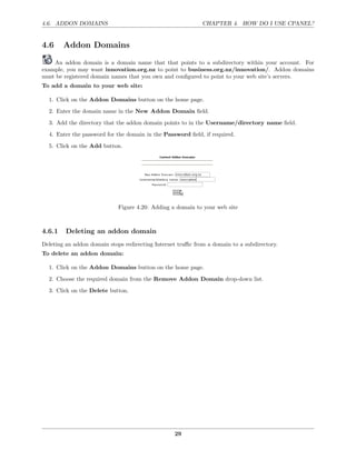 4.6. ADDON DOMAINS                                           CHAPTER 4. HOW DO I USE CPANEL?


4.6     Addon Domains

    An addon domain is a domain name that that points to a subdirectory within your account. For
example, you may want innovation.org.nz to point to business.org.nz/innovation/. Addon domains
must be registered domain names that you own and conﬁgured to point to your web site’s servers.
To add a domain to your web site:

  1. Click on the Addon Domains button on the home page.

  2. Enter the domain name in the New Addon Domain ﬁeld.
  3. Add the directory that the addon domain points to in the Username/directory name ﬁeld.
  4. Enter the password for the domain in the Password ﬁeld, if required.
  5. Click on the Add button.




                             Figure 4.20: Adding a domain to your web site



4.6.1    Deleting an addon domain
Deleting an addon domain stops redirecting Internet traﬃc from a domain to a subdirectory.
To delete an addon domain:

  1. Click on the Addon Domains button on the home page.
  2. Choose the required domain from the Remove Addon Domain drop-down list.
  3. Click on the Delete button.




                                                  29
 
