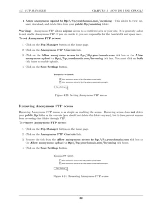 4.7. FTP MANAGER                                                CHAPTER 4. HOW DO I USE CPANEL?


   • Allow anonymous upload to ftp://ftp.yourdomain.com/incoming – This allows to view, up-
     load, download, and delete ﬁles from your public ftp/incoming folder.

Warning: Anonymous FTP allows anyone access to a restricted area of your site. It is generally safest
to not enable Anonymous FTP. If you do enable it, you are responsible for the bandwidth and space used.
To set Anonymous FTP access:

  1. Click on the Ftp Manager button on the home page.

  2. Click on the Anonymous FTP Controls link.
  3. Click on the Allow anonymous access to ftp://ftp.yourdomain.com tick box or the Allow
     anonymous upload to ftp://ftp.yourdomain.com/incoming tick box. You must click on both
     tick boxes to enable uploads.
  4. Click on the Save Settings button.




                               Figure 4.23: Setting Anonymous FTP access



Removing Anonymous FTP access
Removing Anonymous FTP access is as simple as enabling the access. Removing access does not delete
your public ftp folder or its contents (you should not delete this folder anyway), but it does prevent anyone
from accessing that folder through FTP.
To remove Anonymous FTP access:

  1. Click on the Ftp Manager button on the home page.
  2. Click on the Anonymous FTP Controls link.

  3. Remove the tick from the Allow anonymous access to ftp://ftp.yourdomain.com tick box or
     the Allow anonymous upload to ftp://ftp.yourdomain.com/incoming tick boxes.
  4. Click on the Save Settings button.




                              Figure 4.24: Removing Anonymous FTP access




                                                     32
 