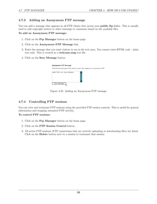 4.7. FTP MANAGER                                               CHAPTER 4. HOW DO I USE CPANEL?


4.7.3    Adding an Anonymous FTP message
You can add a message that appears in all FTP clients that access your public ftp folder. This is usually
used to add copyright notices or other warnings or comments based on the available ﬁles.
To add an Anonymous FTP message:

  1. Click on the Ftp Manager button on the home page.
  2. Click on the Anonymous FTP Message link.

  3. Enter the message that you want visitors to see in the text area. You cannot enter HTML code – plain
     text only. This is created as a welcome.msg text ﬁle.
  4. Click on the Save Message button.




                            Figure 4.25: Adding an Anonymous FTP message



4.7.4    Controlling FTP sessions
You can view and terminate FTP sessions using the provided FTP session controls. This is useful for general
information and stopping unwanted FTP activity.
To control FTP sessions:

  1. Click on the Ftp Manager button on the home page.
  2. Click on the FTP Session Control button.
  3. All active FTP sessions (FTP connections that are actively uploading or downloading ﬁles) are listed.
     Click on the Delete button next to a session to terminate that session.




                                                    33
 