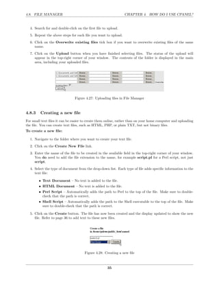 4.8. FILE MANAGER                                              CHAPTER 4. HOW DO I USE CPANEL?


  4. Search for and double-click on the ﬁrst ﬁle to upload.
  5. Repeat the above steps for each ﬁle you want to upload.
  6. Click on the Overwrite existing ﬁles tick box if you want to overwrite existing ﬁles of the same
     name.
  7. Click on the Upload button when you have ﬁnished selecting ﬁles. The status of the upload will
     appear in the top-right corner of your window. The contents of the folder is displayed in the main
     area, including your uploaded ﬁles.




                               Figure 4.27: Uploading ﬁles in File Manager



4.8.3    Creating a new ﬁle
For small text ﬁles it can be easier to create them online, rather than on your home computer and uploading
the ﬁle. You can create text ﬁles, such as HTML, PHP, or plain TXT, but not binary ﬁles.
To create a new ﬁle:

  1. Navigate to the folder where you want to create your text ﬁle.
  2. Click on the Create New File link.
  3. Enter the name of the ﬁle to be created in the available ﬁeld in the top-right corner of your window.
     You do need to add the ﬁle extension to the name, for example script.pl for a Perl script, not just
     script.
  4. Select the type of document from the drop-down list. Each type of ﬁle adds speciﬁc information to the
     text ﬁle:

        • Text Document – No text is added to the ﬁle.
        • HTML Document – No text is added to the ﬁle.
        • Perl Script – Automatically adds the path to Perl to the top of the ﬁle. Make sure to double-
          check that the path is correct.
        • Shell Script – Automatically adds the path to the Shell executable to the top of the ﬁle. Make
          sure to double-check that the path is correct.

  5. Click on the Create button. The ﬁle has now been created and the display updated to show the new
     ﬁle. Refer to page 36 to add text to these new ﬁles.




                                     Figure 4.28: Creating a new ﬁle



                                                    35
 