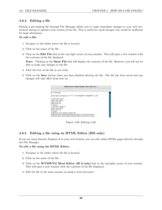 4.8. FILE MANAGER                                              CHAPTER 4. HOW DO I USE CPANEL?


4.8.4    Editing a ﬁle
Editing a pre-existing ﬁle through File Manager allows you to make immediate changes to your web site,
without having to upload a new version of the ﬁle. This is useful for small changes, but would be ineﬃcient
for large alterations.
To edit a ﬁle:

  1. Navigate to the folder where the ﬁle is located.
  2. Click on the name of the ﬁle.
  3. Click on the Edit File link in the top-right corner of your window. This will open a new window with
     the contents of the ﬁle displayed.
     Note: Clicking on the Show File link will display the contents of the ﬁle. However, you will not be
     able to make any changes to the ﬁle.
  4. Alter the text of the ﬁle as you wish.
  5. Click on the Save button when you have ﬁnished altering the ﬁle. The ﬁle has been saved and any
     changes will take eﬀect from now on.




                                        Figure 4.29: Editing a ﬁle



4.8.5    Editing a ﬁle using an HTML Editor (IE6 only)
If you are using Internet Explorer 6 as your web browser you can edit online HTML pages directly through
the File Manager.
To edit a ﬁle using the HTML Editor:

  1. Navigate to the folder where the ﬁle is located.
  2. Click on the name of the ﬁle.
  3. Click on the WYSIWYG Html Editor (IE 6 only) link in the top-right corner of your window.
     This will open a new window with the contents of the ﬁle displayed.
  4. Edit the ﬁle in the same manner as using a word processor.




                                                    36
 