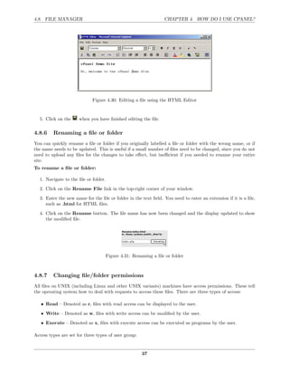 4.8. FILE MANAGER                                               CHAPTER 4. HOW DO I USE CPANEL?




                            Figure 4.30: Editing a ﬁle using the HTML Editor


  5. Click on the     when you have ﬁnished editing the ﬁle.

4.8.6    Renaming a ﬁle or folder
You can quickly rename a ﬁle or folder if you originally labelled a ﬁle or folder with the wrong name, or if
the name needs to be updated. This is useful if a small number of ﬁles need to be changed, since you do not
need to upload any ﬁles for the changes to take eﬀect, but ineﬃcient if you needed to rename your entire
site.
To rename a ﬁle or folder:

  1. Navigate to the ﬁle or folder.
  2. Click on the Rename File link in the top-right corner of your window.
  3. Enter the new name for the ﬁle or folder in the text ﬁeld. You need to enter an extension if it is a ﬁle,
     such as .html for HTML ﬁles.

  4. Click on the Rename button. The ﬁle name has now been changed and the display updated to show
     the modiﬁed ﬁle.




                                   Figure 4.31: Renaming a ﬁle or folder



4.8.7    Changing ﬁle/folder permissions
All ﬁles on UNIX (including Linux and other UNIX variants) machines have access permissions. These tell
the operating system how to deal with requests to access these ﬁles. There are three types of access:

   • Read – Denoted as r, ﬁles with read access can be displayed to the user.
   • Write – Denoted as w, ﬁles with write access can be modiﬁed by the user.
   • Execute – Denoted as x, ﬁles with execute access can be executed as programs by the user.

Access types are set for three types of user group:


                                                      37
 