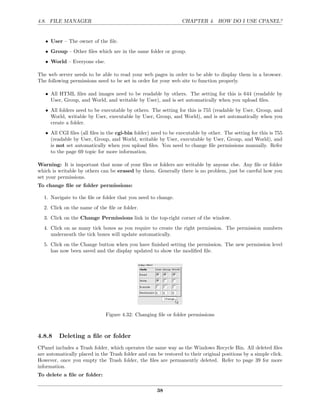 4.8. FILE MANAGER                                                CHAPTER 4. HOW DO I USE CPANEL?


   • User – The owner of the ﬁle.
   • Group – Other ﬁles which are in the same folder or group.
   • World – Everyone else.

The web server needs to be able to read your web pages in order to be able to display them in a browser.
The following permissions need to be set in order for your web site to function properly.

   • All HTML ﬁles and images need to be readable by others. The setting for this is 644 (readable by
     User, Group, and World, and writable by User), and is set automatically when you upload ﬁles.
   • All folders need to be executable by others. The setting for this is 755 (readable by User, Group, and
     World, writable by User, executable by User, Group, and World), and is set automatically when you
     create a folder.
   • All CGI ﬁles (all ﬁles in the cgi-bin folder) need to be executable by other. The setting for this is 755
     (readable by User, Group, and World, writable by User, executable by User, Group, and World), and
     is not set automatically when you upload ﬁles. You need to change ﬁle permissions manually. Refer
     to the page 69 topic for more information.

Warning: It is important that none of your ﬁles or folders are writable by anyone else. Any ﬁle or folder
which is writable by others can be erased by them. Generally there is no problem, just be careful how you
set your permissions.
To change ﬁle or folder permissions:

  1. Navigate to the ﬁle or folder that you need to change.
  2. Click on the name of the ﬁle or folder.
  3. Click on the Change Permissions link in the top-right corner of the window.
  4. Click on as many tick boxes as you require to create the right permission. The permission numbers
     underneath the tick boxes will update automatically.
  5. Click on the Change button when you have ﬁnished setting the permission. The new permission level
     has now been saved and the display updated to show the modiﬁed ﬁle.




                              Figure 4.32: Changing ﬁle or folder permissions



4.8.8    Deleting a ﬁle or folder
CPanel includes a Trash folder, which operates the same way as the Windows Recycle Bin. All deleted ﬁles
are automatically placed in the Trash folder and can be restored to their original positions by a simple click.
However, once you empty the Trash folder, the ﬁles are permanently deleted. Refer to page 39 for more
information.
To delete a ﬁle or folder:

                                                      38
 