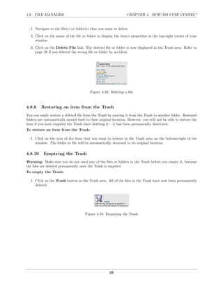 4.8. FILE MANAGER                                               CHAPTER 4. HOW DO I USE CPANEL?


  1. Navigate to the ﬁle(s) or folder(s) that you want to delete.
  2. Click on the name of the ﬁle or folder to display the item’s properties in the top-right corner of your
     window.
  3. Click on the Delete File link. The deleted ﬁle or folder is now displayed in the Trash area. Refer to
     page 39 if you deleted the wrong ﬁle or folder by accident.




                                        Figure 4.33: Deleting a ﬁle



4.8.9    Restoring an item from the Trash
You can easily restore a deleted ﬁle from the Trash by moving it from the Trash to another folder. Restored
folders are automatically moved back to their original location. However, you will not be able to restore the
item if you have emptied the Trash since deleting it – it has been permanently destroyed.
To restore an item from the Trash:

  1. Click on the icon of the item that you want to restore in the Trash area on the bottom-right of the
     window. The folder or ﬁle will be automatically returned to its original location.

4.8.10     Emptying the Trash
Warning: Make sure you do not need any of the ﬁles or folders in the Trash before you empty it, because
the ﬁles are deleted permanently once the Trash is emptied.
To empty the Trash:

  1. Click on the Trash button in the Trash area. All of the ﬁles in the Trash have now been permanently
     deleted.




                                     Figure 4.34: Emptying the Trash




                                                     39
 