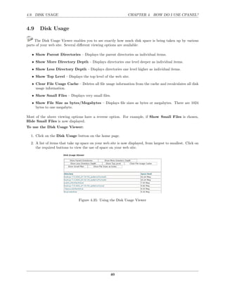 4.9. DISK USAGE                                                CHAPTER 4. HOW DO I USE CPANEL?


4.9     Disk Usage

     The Disk Usage Viewer enables you to see exactly how much disk space is being taken up by various
parts of your web site. Several diﬀerent viewing options are available:

   • Show Parent Directories – Displays the parent directories as individual items.
   • Show More Directory Depth – Displays directories one level deeper as individual items.
   • Show Less Directory Depth – Displays directories one level higher as individual items.
   • Show Top Level – Displays the top level of the web site.
   • Clear File Usage Cache – Deletes all ﬁle usage information from the cache and recalculates all disk
     usage information.

   • Show Small Files – Displays very small ﬁles.
   • Show File Size as bytes/Megabytes – Displays ﬁle sizes as bytes or megabytes. There are 1024
     bytes to one megabyte.

Most of the above viewing options have a reverse option. For example, if Show Small Files is chosen,
Hide Small Files is now displayed.
To use the Disk Usage Viewer:

  1. Click on the Disk Usage button on the home page.
  2. A list of items that take up space on your web site is now displayed, from largest to smallest. Click on
     the required buttons to view the use of space on your web site.




                                Figure 4.35: Using the Disk Usage Viewer




                                                    40
 