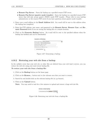 4.10. BACKUP                                                   CHAPTER 4. HOW DO I USE CPANEL?


         • Remote Ftp Server – Saves the backup on a speciﬁed remote FTP server.
         • Remote Ftp Server (passive mode transfer) – Saves the backup on a speciﬁed remote FTP
           server that will only accept passive (PASV) mode FTP transfer. Please refer to your hosting
           administrator or the remote FTP server if you have questions about passive mode transfer.

  4. Enter your e-mail address in the Email Address ﬁeld. An e-mail will be sent to this address when
     the backup has completed.
  5. Enter the FTP address, user name, and password in the Remote Server, Remote User, and Re-
     mote Password ﬁelds if you are saving the backup ﬁle at a remote location.
  6. Click on the Generate Backup button. An e-mail will be sent to the speciﬁed address when the
     backup has ﬁnished and can be downloaded.




                                    Figure 4.37: Generating a backup



4.10.2     Restoring your web site from a backup
In the unlikely event that your web site or other ﬁles are deleted from your web host’s servers, you can
restore the web site using your most recent backup ﬁle.
To restore your web site from a backup ﬁle:

  1. Click on the Backup button on the home page.

  2. Click on the Browse... button next to the relevant area that you want to restore.
  3. Search for and double-click on the relevant backup ﬁle (in .gz format).
  4. Click on the Upload button.
     Note: You may need to wait for a few minutes to upload and restore a large web site ﬁle.




                         Figure 4.38: Restoring your web site from a backup ﬁle




                                                    42
 