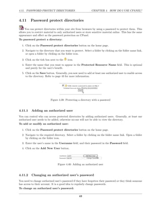 4.11. PASSWORD PROTECT DIRECTORIES                              CHAPTER 4. HOW DO I USE CPANEL?


4.11      Password protect directories

     You can protect directories within your site from browsers by using a password to protect them. This
allows you to restrict material to only authorized users or store sensitive material online. This has the same
appearance and eﬀect as the password protection on CPanel.
To password protect a directory:

  1. Click on the Password protect directories button on the home page.
  2. Navigate to the directory that you want to protect. Select a folder by clicking on the folder name link,
     or open a folder by clicking on the folder icon.

  3. Click on the tick box next to the     icon.
  4. Enter the name that you want to appear in the Protected Resource Name ﬁeld. This is optional
     and purely for the user’s beneﬁt.
  5. Click on the Save button. Generally, you now need to add at least one authorized user to enable access
     to the directory. Refer to page 43 for more information.




                            Figure 4.39: Protecting a directory with a password



4.11.1     Adding an authorized user
You can control who can access protected directories by adding authorized users. Generally, at least one
authorized user needs to be added, otherwise no-one will not be able to view the directory.
To add or modify an authorized user:

  1. Click on the Password protect directories button on the home page.
  2. Navigate to the required directory. Select a folder by clicking on the folder name link. Open a folder
     by clicking on the folder icon.
  3. Enter the user’s name in the Username ﬁeld, and their password in the Password ﬁeld.
  4. Click on the Add New User button.




                                  Figure 4.40: Adding an authorized user



4.11.2     Changing an authorized user’s password
You need to change authorized user’s password if they have forgotten their password or they think someone
has access to their account. It is a good idea to regularly change passwords.
To change an authorized user’s password:

                                                     43
 
