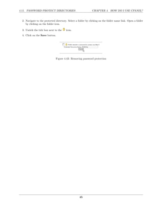 4.11. PASSWORD PROTECT DIRECTORIES                            CHAPTER 4. HOW DO I USE CPANEL?


 2. Navigate to the protected directory. Select a folder by clicking on the folder name link. Open a folder
    by clicking on the folder icon.

 3. Untick the tick box next to the    icon.
 4. Click on the Save button.




                              Figure 4.43: Removing password protection




                                                   45
 