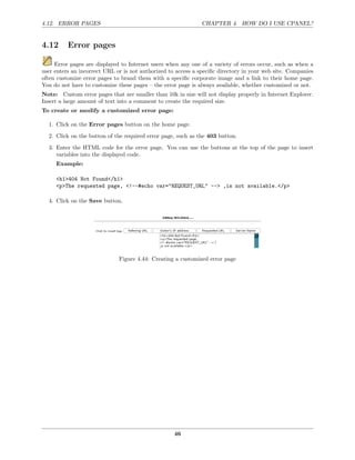 4.12. ERROR PAGES                                              CHAPTER 4. HOW DO I USE CPANEL?


4.12      Error pages

     Error pages are displayed to Internet users when any one of a variety of errors occur, such as when a
user enters an incorrect URL or is not authorized to access a speciﬁc directory in your web site. Companies
often customize error pages to brand them with a speciﬁc corporate image and a link to their home page.
You do not have to customize these pages – the error page is always available, whether customized or not.
Note: Custom error pages that are smaller than 10k in size will not display properly in Internet Explorer.
Insert a large amount of text into a comment to create the required size.
To create or modify a customized error page:

  1. Click on the Error pages button on the home page.

  2. Click on the button of the required error page, such as the 403 button.
  3. Enter the HTML code for the error page. You can use the buttons at the top of the page to insert
     variables into the displayed code.
     Example:

     <h1>404 Not Found</h1>
     <p>The requested page, <!--#echo var="REQUEST_URL" --> ,is not available.</p>

  4. Click on the Save button.




                              Figure 4.44: Creating a customized error page




                                                    46
 