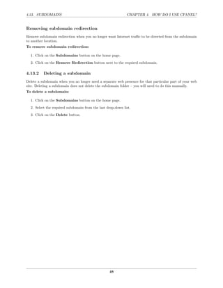 4.13. SUBDOMAINS                                             CHAPTER 4. HOW DO I USE CPANEL?


Removing subdomain redirection
Remove subdomain redirection when you no longer want Internet traﬃc to be diverted from the subdomain
to another location.
To remove subdomain redirection:

  1. Click on the Subdomains button on the home page.
  2. Click on the Remove Redirection button next to the required subdomain.

4.13.2    Deleting a subdomain
Delete a subdomain when you no longer need a separate web presence for that particular part of your web
site. Deleting a subdomain does not delete the subdomain folder – you will need to do this manually.
To delete a subdomain:

  1. Click on the Subdomains button on the home page.
  2. Select the required subdomain from the last drop-down list.
  3. Click on the Delete button.




                                                  48
 