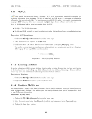 4.14. MYSQL                                                     CHAPTER 4. HOW DO I USE CPANEL?


4.14      MySQL

        SQL stands for Structured Query Language. SQL is an international standard in querying and
retrieving information from databases. MySQL is essentially an SQL server – it responds to requests for
information that are written in SQL. You can communicate with MySQL using a wide variety of programming
languages (PHP being one of the most common). MySQL is Open Source software and free for use.
Refer to the following link for more information about MySQL :

   • MySQL – The MySQL homepage.
   • MySQL and PHP tutorial – A good introduction to using the two Open Source technologies together.

To create a MySQL database:

  1. Click on the MySQL databases button on the home page.
  2. Enter the name of the database in the Db ﬁeld.
  3. Click on the Add Db button. The database will be added to the /var/lib/mysql folder.
     You need to create at least one database user and grant that user permission to use the new database.
     Refer to page 49 and page 50 for more information.




                                 Figure 4.47: Creating a MySQL database



4.14.1     Removing a database
Removing a database will delete that database from its online location. Be sure that you have saved a copy
of the database if you want to keep any of the information in the database. Removing a database will not
remove any user’s but it will remove all user’s permissions to that database.
To remove a database:

  1. Click on the MySQL databases button on the home page.
  2. Click on the Delete button next to the speciﬁc database.

4.14.2     Creating a MySQL user
You need to create a MySQL user before that user is able to use the database. This does not automatically
allow the user to use a database – you need to grant that user permission to the speciﬁc database ﬁrst. Refer
to page 50 for more information.
To create a MySQL user:

  1. Click on the MySQL databases button on the home page.
  2. Enter the user’s name in the UserName ﬁeld and the user’s password in the Password ﬁeld.
  3. Click on the Add User button.




                                                     49
 