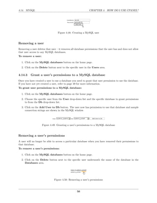 4.14. MYSQL                                                    CHAPTER 4. HOW DO I USE CPANEL?




                                   Figure 4.48: Creating a MySQL user



Removing a user
Removing a user deletes that user – it removes all database permissions that the user has and does not allow
that user access to any MySQL databases.
To remove a user:

  1. Click on the MySQL databases button on the home page.

  2. Click on the Delete button next to the speciﬁc user in the Users area.

4.14.3     Grant a user’s permissions to a MySQL database
Once you have created a user to use a database you need to grant that user permission to use the database.
If you have not yet created a user, refer to page 49 for more information.
To grant user permissions to a MySQL database:

  1. Click on the MySQL databases button on the home page.
  2. Choose the speciﬁc user from the User drop-down list and the speciﬁc database to grant permissions
     to from the Db drop-down list.
  3. Click on the Add User to Db button. The user now has permission to use that database and sample
     connection strings are shown in the MySQL window.




                     Figure 4.49: Granting a user’s permissions to a MySQL database



Removing a user’s permissions
A user will no longer be able to access a particular database when you have removed their permissions to
that database.
To remove a user’s permissions:

  1. Click on the MySQL databases button on the home page.
  2. Click on the Delete button next to the speciﬁc user underneath the name of the database in the
     Databases area.




                                Figure 4.50: Removing a user’s permissions



                                                    50
 