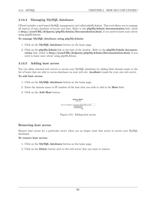 4.14. MYSQL                                                    CHAPTER 4. HOW DO I USE CPANEL?


4.14.4    Managing MySQL databases
CPanel includes a web-based MySQL management tool called phpMyAdmin. This tool allows you to manage
all aspects of your database structure and data. Refer to the phpMyAdmin documentation link, which
is http://yourURL/3rdparty/phpMyAdmin/Documentation.html, if you need to know more about
using phpMyAdmin.
To manage MySQL databases using phpMyAdmin:

  1. Click on the MySQL databases button on the home page.
  2. Click on the phpMyAdmin link at the base of the window. Refer to the phpMyAdmin documen-
     tation link, which is http://yourURL/3rdparty/phpMyAdmin/Documentation.html, if you
     need to know more about using phpMyAdmin.

4.14.5    Adding host access
You can allow external web servers to access your MySQL databases by adding their domain name to the
list of hosts that are able to access databases on your web site. localhost stands for your own web server.
To add host access:

  1. Click on the MySQL databases button on the home page.
  2. Enter the domain name or IP number of the host that you wish to add in the Host ﬁeld.
  3. Click on the Add Host button.




                                     Figure 4.51: Adding host access



Removing host access
Remove host access for a particular server when you no longer want that server to access your MySQL
databases.
To remove host access:

  1. Click on the MySQL databases button on the home page.
  2. Click on the Delete button next to the web server that you want to remove.




                                                    51
 