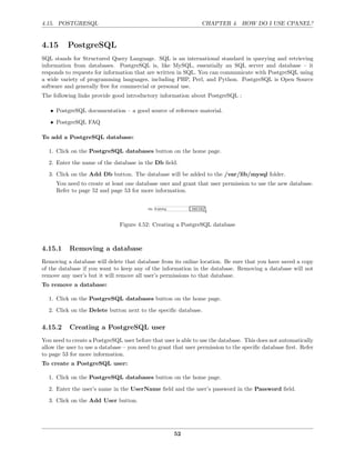 4.15. POSTGRESQL                                                CHAPTER 4. HOW DO I USE CPANEL?


4.15      PostgreSQL
SQL stands for Structured Query Language. SQL is an international standard in querying and retrieving
information from databases. PostgreSQL is, like MySQL, essentially an SQL server and database – it
responds to requests for information that are written in SQL. You can communicate with PostgreSQL using
a wide variety of programming languages, including PHP, Perl, and Python. PostgreSQL is Open Source
software and generally free for commercial or personal use.
The following links provide good introductory information about PostgreSQL :

   • PostgreSQL documentation – a good source of reference material.
   • PostgreSQL FAQ

To add a PostgreSQL database:

  1. Click on the PostgreSQL databases button on the home page.
  2. Enter the name of the database in the Db ﬁeld.
  3. Click on the Add Db button. The database will be added to the /var/lib/mysql folder.
     You need to create at least one database user and grant that user permission to use the new database.
     Refer to page 52 and page 53 for more information.




                               Figure 4.52: Creating a PostgreSQL database



4.15.1     Removing a database
Removing a database will delete that database from its online location. Be sure that you have saved a copy
of the database if you want to keep any of the information in the database. Removing a database will not
remove any user’s but it will remove all user’s permissions to that database.
To remove a database:

  1. Click on the PostgreSQL databases button on the home page.
  2. Click on the Delete button next to the speciﬁc database.

4.15.2     Creating a PostgreSQL user
You need to create a PostgreSQL user before that user is able to use the database. This does not automatically
allow the user to use a database – you need to grant that user permission to the speciﬁc database ﬁrst. Refer
to page 53 for more information.
To create a PostgreSQL user:

  1. Click on the PostgreSQL databases button on the home page.
  2. Enter the user’s name in the UserName ﬁeld and the user’s password in the Password ﬁeld.
  3. Click on the Add User button.




                                                     52
 