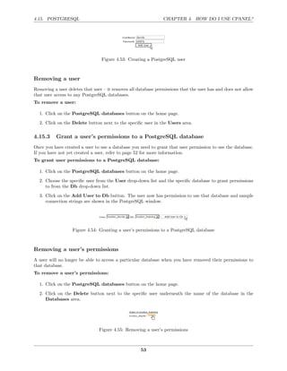 4.15. POSTGRESQL                                               CHAPTER 4. HOW DO I USE CPANEL?




                                 Figure 4.53: Creating a PostgreSQL user



Removing a user
Removing a user deletes that user – it removes all database permissions that the user has and does not allow
that user access to any PostgreSQL databases.
To remove a user:

  1. Click on the PostgreSQL databases button on the home page.

  2. Click on the Delete button next to the speciﬁc user in the Users area.

4.15.3     Grant a user’s permissions to a PostgreSQL database
Once you have created a user to use a database you need to grant that user permission to use the database.
If you have not yet created a user, refer to page 52 for more information.
To grant user permissions to a PostgreSQL database:

  1. Click on the PostgreSQL databases button on the home page.
  2. Choose the speciﬁc user from the User drop-down list and the speciﬁc database to grant permissions
     to from the Db drop-down list.
  3. Click on the Add User to Db button. The user now has permission to use that database and sample
     connection strings are shown in the PostgreSQL window.




                   Figure 4.54: Granting a user’s permissions to a PostgreSQL database



Removing a user’s permissions
A user will no longer be able to access a particular database when you have removed their permissions to
that database.
To remove a user’s permissions:

  1. Click on the PostgreSQL databases button on the home page.
  2. Click on the Delete button next to the speciﬁc user underneath the name of the database in the
     Databases area.




                                Figure 4.55: Removing a user’s permissions



                                                    53
 