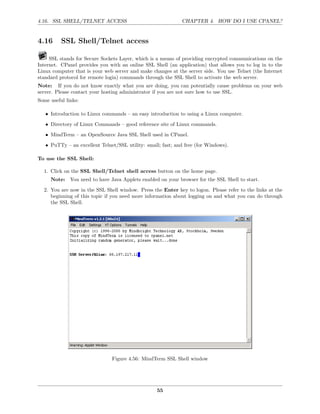 4.16. SSL SHELL/TELNET ACCESS                                CHAPTER 4. HOW DO I USE CPANEL?


4.16      SSL Shell/Telnet access

     SSL stands for Secure Sockets Layer, which is a means of providing encrypted communications on the
Internet. CPanel provides you with an online SSL Shell (an application) that allows you to log in to the
Linux computer that is your web server and make changes at the server side. You use Telnet (the Internet
standard protocol for remote login) commands through the SSL Shell to activate the web server.
Note: If you do not know exactly what you are doing, you can potentially cause problems on your web
server. Please contact your hosting administrator if you are not sure how to use SSL.
Some useful links:

   • Introduction to Linux commands – an easy introduction to using a Linux computer.
   • Directory of Linux Commands – good reference site of Linux commands.
   • MindTerm – an OpenSource Java SSL Shell used in CPanel.
   • PuTTy – an excellent Telnet/SSL utility: small; fast; and free (for Windows).

To use the SSL Shell:

  1. Click on the SSL Shell/Telnet shell access button on the home page.
     Note: You need to have Java Applets enabled on your browser for the SSL Shell to start.

  2. You are now in the SSL Shell window. Press the Enter key to logon. Please refer to the links at the
     beginning of this topic if you need more information about logging on and what you can do through
     the SSL Shell.




                               Figure 4.56: MindTerm SSL Shell window




                                                   55
 