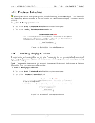 4.18. FRONTPAGE EXTENSIONS                                        CHAPTER 4. HOW DO I USE CPANEL?


4.18      Frontpage Extensions
    Frontpage Extensions allow you to publish your web site using Microsoft Frontpage. These extensions
can occasionally become corrupted, so you can uninstall and then reinstall Frontpage Extensions whenever
required.
To (re)install Frontpage Extensions:

  1. Click on the Setup Frontpage Extensions button on the home page.
  2. Click on the Install / Reinstall Extensions button.




                               Figure 4.58: Reinstalling Frontpage Extensions



4.18.1     Uninstalling Frontpage Extensions
If you are having problems publishing your site using Frontpage, the ﬁrst test is to uninstall and then reinstall
your Frontpage Extensions. If you are still having trouble with Frontpage after that, contact your hosting
administrator for help.
Note: The password protection on any protected directories will be removed. Refer to page 43 for more
information about reapplying password protection.
To uninstall Frontpage Extensions:

  1. Click on the Setup Frontpage Extensions button on the home page.
  2. Click on the Uninstall Extensions button.




                               Figure 4.59: Uninstalling Frontpage Extensions




                                                       57
 