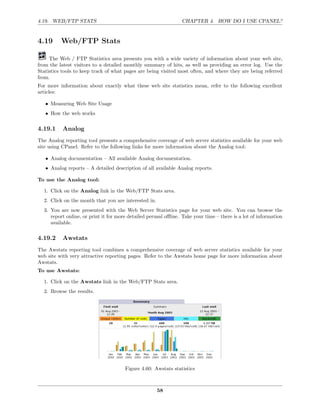 4.19. WEB/FTP STATS                                              CHAPTER 4. HOW DO I USE CPANEL?


4.19      Web/FTP Stats

     The Web / FTP Statistics area presents you with a wide variety of information about your web site,
from the latest visitors to a detailed monthly summary of hits, as well as providing an error log. Use the
Statistics tools to keep track of what pages are being visited most often, and where they are being referred
from.
For more information about exactly what these web site statistics mean, refer to the following excellent
articles:

   • Measuring Web Site Usage
   • How the web works

4.19.1     Analog
The Analog reporting tool presents a comprehensive coverage of web server statistics available for your web
site using CPanel. Refer to the following links for more information about the Analog tool:

   • Analog documentation – All available Analog documentation.
   • Analog reports – A detailed description of all available Analog reports.

To use the Analog tool:

  1. Click on the Analog link in the Web/FTP Stats area.
  2. Click on the month that you are interested in.
  3. You are now presented with the Web Server Statistics page for your web site. You can browse the
     report online, or print it for more detailed perusal oﬄine. Take your time – there is a lot of information
     available.

4.19.2     Awstats
The Awstats reporting tool combines a comprehensive coverage of web server statistics available for your
web site with very attractive reporting pages. Refer to the Awstats home page for more information about
Awstats.
To use Awstats:

  1. Click on the Awstats link in the Web/FTP Stats area.
  2. Browse the results.




                                       Figure 4.60: Awstats statistics



                                                      58
 