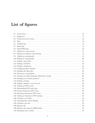 List of ﬁgures

 3.1   Iconic theme . . . . . . . . . . . . . . . . . . . . . . . . . . . . . . . . . . . . . . . . . . . . .     10
 4.1   Logging on . . . . . . . . . . . . . . . . . . . . . . . . . . . . . . . . . . . . . . . . . . . . . .     11
 4.2   Viewing the server status . . . . . . . . . . . . . . . . . . . . . . . . . . . . . . . . . . . . . .      12
 4.3   Mail . . . . . . . . . . . . . . . . . . . . . . . . . . . . . . . . . . . . . . . . . . . . . . . . . .   13
 4.4   NeoMail logo . . . . . . . . . . . . . . . . . . . . . . . . . . . . . . . . . . . . . . . . . . . . .     14
 4.5   Horde logo . . . . . . . . . . . . . . . . . . . . . . . . . . . . . . . . . . . . . . . . . . . . . . .   15
 4.6   SquirrelMail logo . . . . . . . . . . . . . . . . . . . . . . . . . . . . . . . . . . . . . . . . . . .    16
 4.7   Adding an e-mail account . . . . . . . . . . . . . . . . . . . . . . . . . . . . . . . . . . . . . .       17
 4.8   Setting your default e-mail message . . . . . . . . . . . . . . . . . . . . . . . . . . . . . . . . .      18
 4.9   Adding an autoresponder . . . . . . . . . . . . . . . . . . . . . . . . . . . . . . . . . . . . . .        19
 4.10 Editing an autoresponder . . . . . . . . . . . . . . . . . . . . . . . . . . . . . . . . . . . . . .        20
 4.11 Adding a spam ﬁlter . . . . . . . . . . . . . . . . . . . . . . . . . . . . . . . . . . . . . . . . .       21
 4.12 Adding a forwarder . . . . . . . . . . . . . . . . . . . . . . . . . . . . . . . . . . . . . . . . . .      22
 4.13 Adding a mailing list . . . . . . . . . . . . . . . . . . . . . . . . . . . . . . . . . . . . . . . . .     23
 4.14 Conﬁguring Spam Assassin . . . . . . . . . . . . . . . . . . . . . . . . . . . . . . . . . . . . .          24
 4.15 Enabling the Spam Box . . . . . . . . . . . . . . . . . . . . . . . . . . . . . . . . . . . . . . .         25
 4.16 Tracing an e-mail address . . . . . . . . . . . . . . . . . . . . . . . . . . . . . . . . . . . . . .       26
 4.17 Altering your Mail Exchanger (MX Entry) setting . . . . . . . . . . . . . . . . . . . . . . . .             26
 4.18 Changing your domain password . . . . . . . . . . . . . . . . . . . . . . . . . . . . . . . . . .           27
 4.19 Parking a domain . . . . . . . . . . . . . . . . . . . . . . . . . . . . . . . . . . . . . . . . . . .      28
 4.20 Adding a domain to your web site . . . . . . . . . . . . . . . . . . . . . . . . . . . . . . . . .          29
 4.21 Adding an FTP account . . . . . . . . . . . . . . . . . . . . . . . . . . . . . . . . . . . . . . .         30
 4.22 Downloading FTP access logs . . . . . . . . . . . . . . . . . . . . . . . . . . . . . . . . . . . .         31
 4.23 Setting Anonymous FTP access . . . . . . . . . . . . . . . . . . . . . . . . . . . . . . . . . . .          32
 4.24 Removing Anonymous FTP access . . . . . . . . . . . . . . . . . . . . . . . . . . . . . . . . .             32
 4.25 Adding an Anonymous FTP message . . . . . . . . . . . . . . . . . . . . . . . . . . . . . . . .             33
 4.26 Creating a new folder . . . . . . . . . . . . . . . . . . . . . . . . . . . . . . . . . . . . . . . .       34
 4.27 Uploading ﬁles in File Manager . . . . . . . . . . . . . . . . . . . . . . . . . . . . . . . . . . .        35
 4.28 Creating a new ﬁle . . . . . . . . . . . . . . . . . . . . . . . . . . . . . . . . . . . . . . . . . .      35
 4.29 Editing a ﬁle . . . . . . . . . . . . . . . . . . . . . . . . . . . . . . . . . . . . . . . . . . . . .     36
 4.30 Editing a ﬁle using the HTML Editor . . . . . . . . . . . . . . . . . . . . . . . . . . . . . . .           37
 4.31 Renaming a ﬁle or folder . . . . . . . . . . . . . . . . . . . . . . . . . . . . . . . . . . . . . . .      37


                                                        5
 