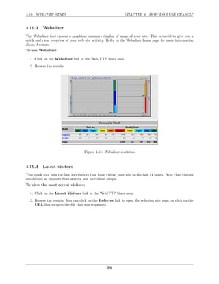 4.19. WEB/FTP STATS                                               CHAPTER 4. HOW DO I USE CPANEL?


4.19.3     Webalizer
The Webalizer tool creates a graphical summary display of usage of your site. This is useful to give you a
quick and clear overview of your web site activity. Refer to the Webalizer home page for more information
about Awstats.
To use Webalizer:

  1. Click on the Webalizer link in the Web/FTP Stats area.
  2. Browse the results.




                                       Figure 4.61: Webalizer statistics



4.19.4     Latest visitors
This quick tool lists the last 300 visitors that have visited your site in the last 24 hours. Note that visitors
are deﬁned as requests from servers, not individual people.
To view the most recent visitors:

  1. Click on the Latest Visitors link in the Web/FTP Stats area.
  2. Browse the results. You can click on the Referrer link to open the referring site page, or click on the
     URL link to open the ﬁle that was requested.




                                                      59
 
