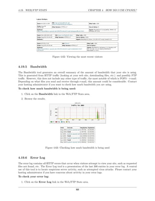 4.19. WEB/FTP STATS                                             CHAPTER 4. HOW DO I USE CPANEL?




                               Figure 4.62: Viewing the most recent visitors



4.19.5     Bandwidth
The Bandwidth tool generates an overall summary of the amount of bandwidth that your site is using.
This is generated from HTTP traﬃc (looking at your web site, downloading ﬁles, etc.) and possibly FTP
traﬃc. However, this does not include any other type of traﬃc, the most notable of which is POP3 – e-mail.
Depending on what ﬁles you send and receive through e-mail, this amount could be considerable. Contact
your hosting administrator if you want to check how much bandwidth you are using.
To check how much bandwidth is being used:

  1. Click on the Bandwidth link in the Web/FTP Stats area.
  2. Browse the results.




                         Figure 4.63: Checking how much bandwidth is being used



4.19.6     Error Log
The error log contains all HTTP errors that occur when visitors attempt to view your site, such as requested
ﬁles not found, etc. The Error Log tool is a presentation of the last 300 entries in your error log. A central
use of this tool is to locate suspicious server activity, such as attempted virus attacks. Please contact your
hosting administrator if you have concerns about activity in your error logs.
To check your error log:

  1. Click on the Error Log link in the Web/FTP Stats area.

                                                     60
 