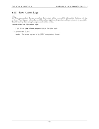 4.20. RAW ACCESS LOGS                                             CHAPTER 4. HOW DO I USE CPANEL?


4.20      Raw Access Logs

     You can download the raw access logs that contain all the recorded hit information that your site has
received. These logs are only really useful if you have a preferred reporting tool that you prefer to use, rather
than the variety of reporting tools presented in this section.
To download the raw access logs:

  1. Click on the Raw Access Logs button on the home page.
  2. Save the ﬁle to disk.
      Note: The access logs are in .gz (GZIP compression) format.




                                                       62
 