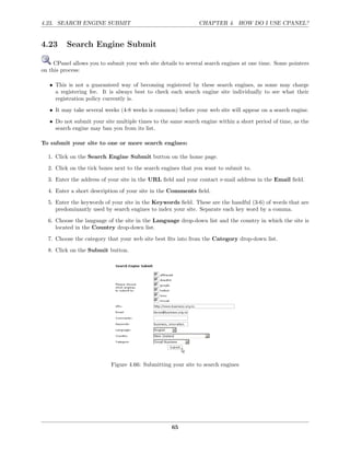 4.23. SEARCH ENGINE SUBMIT                                     CHAPTER 4. HOW DO I USE CPANEL?


4.23      Search Engine Submit

     CPanel allows you to submit your web site details to several search engines at one time. Some pointers
on this process:

   • This is not a guaranteed way of becoming registered by these search engines, as some may charge
     a registering fee. It is always best to check each search engine site individually to see what their
     registration policy currently is.
   • It may take several weeks (4-8 weeks is common) before your web site will appear on a search engine.
   • Do not submit your site multiple times to the same search engine within a short period of time, as the
     search engine may ban you from its list.

To submit your site to one or more search engines:

  1. Click on the Search Engine Submit button on the home page.
  2. Click on the tick boxes next to the search engines that you want to submit to.
  3. Enter the address of your site in the URL ﬁeld and your contact e-mail address in the Email ﬁeld.
  4. Enter a short description of your site in the Comments ﬁeld.
  5. Enter the keywords of your site in the Keywords ﬁeld. These are the handful (3-6) of words that are
     predominantly used by search engines to index your site. Separate each key word by a comma.
  6. Choose the language of the site in the Language drop-down list and the country in which the site is
     located in the Country drop-down list.
  7. Choose the category that your web site best ﬁts into from the Category drop-down list.
  8. Click on the Submit button.




                           Figure 4.66: Submitting your site to search engines




                                                    65
 