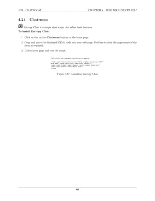 4.24. CHATROOM                                                CHAPTER 4. HOW DO I USE CPANEL?


4.24     Chatroom

    Entropy Chat is a simple chat script that oﬀers basic features.
To install Entropy Chat:

  1. Click on the on the Chatroom button on the home page.
  2. Copy and paste the displayed HTML code into your web page. Feel free to alter the appearance of the
     form as required.

  3. Upload your page and test the script.




                                  Figure 4.67: Installing Entropy Chat




                                                   66
 
