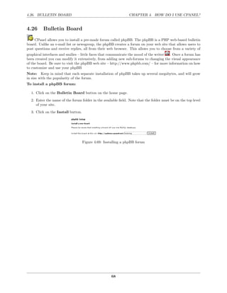 4.26. BULLETIN BOARD                                           CHAPTER 4. HOW DO I USE CPANEL?


4.26      Bulletin Board

     CPanel allows you to install a pre-made forum called phpBB. The phpBB is a PHP web-based bulletin
board. Unlike an e-mail list or newsgroup, the phpBB creates a forum on your web site that allows users to
post questions and receive replies, all from their web browser. This allows you to choose from a variety of
graphical interfaces and smilies – little faces that communicate the mood of the writer . Once a forum has
been created you can modify it extensively, from adding new sub-forums to changing the visual appearance
of the board. Be sure to visit the phpBB web site – http://www.phpbb.com/ – for more information on how
to customize and use your phpBB
Note: Keep in mind that each separate installation of phpBB takes up several megabytes, and will grow
in size with the popularity of the forum.
To install a phpBB forum:

  1. Click on the Bulletin Board button on the home page.
  2. Enter the name of the forum folder in the available ﬁeld. Note that the folder must be on the top level
     of your site.
  3. Click on the Install button.




                                    Figure 4.69: Installing a phpBB forum




                                                     68
 
