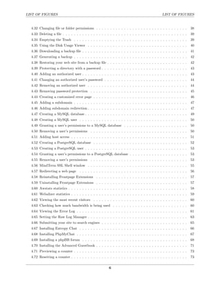 LIST OF FIGURES                                                                                LIST OF FIGURES


  4.32 Changing ﬁle or folder permissions . . . . . . . . . . . . . . . . . . . . . . . . . . . . . . . . .         38
  4.33 Deleting a ﬁle . . . . . . . . . . . . . . . . . . . . . . . . . . . . . . . . . . . . . . . . . . . . .     39
  4.34 Emptying the Trash . . . . . . . . . . . . . . . . . . . . . . . . . . . . . . . . . . . . . . . . .         39
  4.35 Using the Disk Usage Viewer . . . . . . . . . . . . . . . . . . . . . . . . . . . . . . . . . . . .          40
  4.36 Downloading a backup ﬁle . . . . . . . . . . . . . . . . . . . . . . . . . . . . . . . . . . . . . .         41
  4.37 Generating a backup . . . . . . . . . . . . . . . . . . . . . . . . . . . . . . . . . . . . . . . . .        42
  4.38 Restoring your web site from a backup ﬁle . . . . . . . . . . . . . . . . . . . . . . . . . . . . .          42
  4.39 Protecting a directory with a password . . . . . . . . . . . . . . . . . . . . . . . . . . . . . . .         43
  4.40 Adding an authorized user . . . . . . . . . . . . . . . . . . . . . . . . . . . . . . . . . . . . . .        43
  4.41 Changing an authorized user’s password . . . . . . . . . . . . . . . . . . . . . . . . . . . . . .           44
  4.42 Removing an authorized user . . . . . . . . . . . . . . . . . . . . . . . . . . . . . . . . . . . .          44
  4.43 Removing password protection . . . . . . . . . . . . . . . . . . . . . . . . . . . . . . . . . . .           45
  4.44 Creating a customized error page . . . . . . . . . . . . . . . . . . . . . . . . . . . . . . . . . .         46
  4.45 Adding a subdomain . . . . . . . . . . . . . . . . . . . . . . . . . . . . . . . . . . . . . . . . .         47
  4.46 Adding subdomain redirection . . . . . . . . . . . . . . . . . . . . . . . . . . . . . . . . . . . .         47
  4.47 Creating a MySQL database . . . . . . . . . . . . . . . . . . . . . . . . . . . . . . . . . . . . .          49
  4.48 Creating a MySQL user . . . . . . . . . . . . . . . . . . . . . . . . . . . . . . . . . . . . . . .          50
  4.49 Granting a user’s permissions to a MySQL database . . . . . . . . . . . . . . . . . . . . . . .              50
  4.50 Removing a user’s permissions . . . . . . . . . . . . . . . . . . . . . . . . . . . . . . . . . . .          50
  4.51 Adding host access . . . . . . . . . . . . . . . . . . . . . . . . . . . . . . . . . . . . . . . . . .       51
  4.52 Creating a PostgreSQL database . . . . . . . . . . . . . . . . . . . . . . . . . . . . . . . . . .           52
  4.53 Creating a PostgreSQL user . . . . . . . . . . . . . . . . . . . . . . . . . . . . . . . . . . . . .         53
  4.54 Granting a user’s permissions to a PostgreSQL database . . . . . . . . . . . . . . . . . . . . .             53
  4.55 Removing a user’s permissions . . . . . . . . . . . . . . . . . . . . . . . . . . . . . . . . . . .          53
  4.56 MindTerm SSL Shell window . . . . . . . . . . . . . . . . . . . . . . . . . . . . . . . . . . . .            55
  4.57 Redirecting a web page       . . . . . . . . . . . . . . . . . . . . . . . . . . . . . . . . . . . . . . .   56
  4.58 Reinstalling Frontpage Extensions . . . . . . . . . . . . . . . . . . . . . . . . . . . . . . . . .          57
  4.59 Uninstalling Frontpage Extensions . . . . . . . . . . . . . . . . . . . . . . . . . . . . . . . . .          57
  4.60 Awstats statistics . . . . . . . . . . . . . . . . . . . . . . . . . . . . . . . . . . . . . . . . . . .     58
  4.61 Webalizer statistics . . . . . . . . . . . . . . . . . . . . . . . . . . . . . . . . . . . . . . . . . .     59
  4.62 Viewing the most recent visitors . . . . . . . . . . . . . . . . . . . . . . . . . . . . . . . . . .         60
  4.63 Checking how much bandwidth is being used . . . . . . . . . . . . . . . . . . . . . . . . . . .              60
  4.64 Viewing the Error Log . . . . . . . . . . . . . . . . . . . . . . . . . . . . . . . . . . . . . . . .        61
  4.65 Setting the Raw Log Manager . . . . . . . . . . . . . . . . . . . . . . . . . . . . . . . . . . . .          63
  4.66 Submitting your site to search engines . . . . . . . . . . . . . . . . . . . . . . . . . . . . . . .         65
  4.67 Installing Entropy Chat . . . . . . . . . . . . . . . . . . . . . . . . . . . . . . . . . . . . . . .        66
  4.68 Installing PhpMyChat . . . . . . . . . . . . . . . . . . . . . . . . . . . . . . . . . . . . . . . .         67
  4.69 Installing a phpBB forum . . . . . . . . . . . . . . . . . . . . . . . . . . . . . . . . . . . . . .         68
  4.70 Installing the Advanced Guestbook . . . . . . . . . . . . . . . . . . . . . . . . . . . . . . . . .          71
  4.71 Previewing a counter . . . . . . . . . . . . . . . . . . . . . . . . . . . . . . . . . . . . . . . . .       73
  4.72 Resetting a counter . . . . . . . . . . . . . . . . . . . . . . . . . . . . . . . . . . . . . . . . . .      73


                                                         6
 