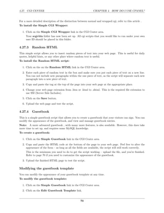 4.27. CGI CENTER                                                CHAPTER 4. HOW DO I USE CPANEL?


For a more detailed description of the distinction between normal and wrapped cgi, refer to this article .
To install the Simple CGI Wrapper:

  1. Click on the Simple CGI Wrapper link in the CGI Center area.
     Your scgi-bin folder has now been set up. All cgi scripts that you would like to run under your own
     user ID should be placed in this folder.

4.27.3     Random HTML
This simple script allows you to insert random pieces of text into your web page. This is useful for daily
quotes, helpful hints, or any other place where random text is useful.
To install the Random HTML script:

  1. Click on the on the Random HTML link in the CGI Center area.
  2. Enter each piece of random text in the box and make sure you put each piece of text on a new line.
     You can not include new paragraphs within the one piece of text, as the script will separate each new
     paragraph into a new piece of text.
  3. Copy and paste the tag at the top of the page into your web page at the appropriate place.
  4. Change your web page extension from .htm or .html to .shtml. This is the required ﬁle extension to
     use SSI (Server Side Includes).
  5. Click on the Save button.
  6. Upload the web page and test the script.

4.27.4     Guestbook
This is a simple guestbook script that allows you to create a guestbook that your visitors can sign. You can
modify the appearance of the guestbook, and view and manage guestbook entries.
Note: A more advanced guestbook , with many more features, is also available. However, this does take
more time to set up, and requires some MySQL knowledge.
To create a guestbook:

  1. Click on the Simple Guestbook link in the CGI Center area.
  2. Copy and paste the HTML code at the bottom of the page to your web page. Feel free to alter the
     appearance of the form – as long as all the ﬁelds are available, the script will still work correctly.
     This is the minimum you need to do to get the script working – upload the ﬁle, and you’re ﬁnished.
     Refer to page 70 if you need to customize the appearance of the guestbook.
  3. Upload the ﬁnished HTML page to test the script.

Modifying the guestbook template
You can modify the appearance of your guestbook template at any time.
To modify the guestbook template:

  1. Click on the Simple Guestbook link in the CGI Center area.
  2. Click on the Edit Guestbook Template link.


                                                     70
 