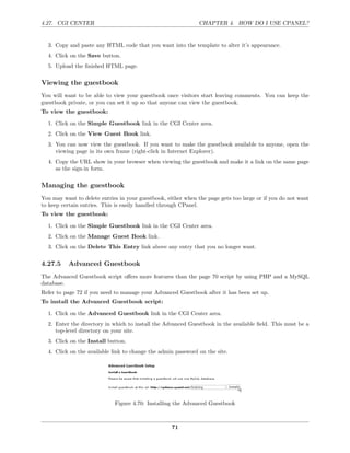 4.27. CGI CENTER                                               CHAPTER 4. HOW DO I USE CPANEL?


  3. Copy and paste any HTML code that you want into the template to alter it’s appearance.
  4. Click on the Save button.
  5. Upload the ﬁnished HTML page.

Viewing the guestbook
You will want to be able to view your guestbook once visitors start leaving comments. You can keep the
guestbook private, or you can set it up so that anyone can view the guestbook.
To view the guestbook:

  1. Click on the Simple Guestbook link in the CGI Center area.
  2. Click on the View Guest Book link.
  3. You can now view the guestbook. If you want to make the guestbook available to anyone, open the
     viewing page in its own frame (right-click in Internet Explorer).
  4. Copy the URL show in your browser when viewing the guestbook and make it a link on the same page
     as the sign-in form.

Managing the guestbook
You may want to delete entries in your guestbook, either when the page gets too large or if you do not want
to keep certain entries. This is easily handled through CPanel.
To view the guestbook:

  1. Click on the Simple Guestbook link in the CGI Center area.
  2. Click on the Manage Guest Book link.
  3. Click on the Delete This Entry link above any entry that you no longer want.

4.27.5    Advanced Guestbook
The Advanced Guestbook script oﬀers more features than the page 70 script by using PHP and a MySQL
database.
Refer to page 72 if you need to manage your Advanced Guestbook after it has been set up.
To install the Advanced Guestbook script:

  1. Click on the Advanced Guestbook link in the CGI Center area.
  2. Enter the directory in which to install the Advanced Guestbook in the available ﬁeld. This must be a
     top-level directory on your site.
  3. Click on the Install button.
  4. Click on the available link to change the admin password on the site.




                             Figure 4.70: Installing the Advanced Guestbook



                                                    71
 
