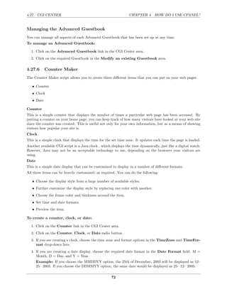 4.27. CGI CENTER                                                CHAPTER 4. HOW DO I USE CPANEL?


Managing the Advanced Guestbook
You can manage all aspects of each Advanced Guestbook that has been set up at any time.
To manage an Advanced Guestbook:

  1. Click on the Advanced Guestbook link in the CGI Center area.
  2. Click on the required Guestbook in the Modify an existing Guestbook area.

4.27.6      Counter Maker
The Counter Maker script allows you to create three diﬀerent items that you can put on your web pages:

   • Counter
   • Clock
   • Date

Counter
This is a simple counter that displays the number of times a particular web page has been accessed. By
putting a counter on your home page, you can keep track of how many visitors have looked at your web site
since the counter was created. This is useful not only for your own information, but as a means of showing
visitors how popular your site is.
Clock
This is a simple clock that displays the time for the set time zone. It updates each time the page is loaded.
Another available CGI script is a Java clock , which displays the time dynamically, just like a digital watch.
However, Java may not be an acceptable technology to use, depending on the browsers your visitors are
using.
Date
This is a simple date display that can be customized to display in a number of diﬀerent formats.
All three items can be heavily customized, as required. You can do the following:

   • Choose the display style from a large number of available styles.
   • Further customize the display style by replacing one color with another.
   • Choose the frame color and thickness around the item.
   • Set time and date formats.
   • Preview the item.

To create a counter, clock, or date:

  1. Click on the Counter link in the CGI Center area.
  2. Click on the Counter, Clock, or Date radio button.
  3. If you are creating a clock, choose the time zone and format options in the TimeZone and TimeFor-
     mat drop-down lists.
  4. If you are creating a date display, choose the required date format in the Date Format ﬁeld. M =
     Month, D = Day, and Y = Year.
       Example: If you choose the MMDDYY option, the 25th of December, 2003 will be displayed as 12–
       25– 2003. If you choose the DDMMYY option, the same date would be displayed as 25– 12– 2003.

                                                     72
 