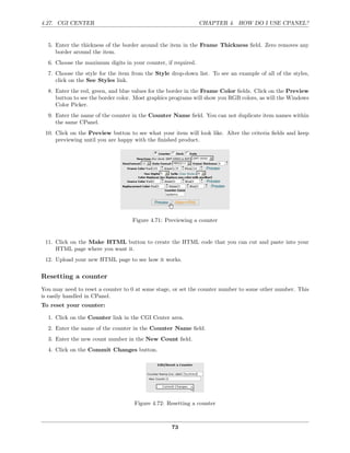 4.27. CGI CENTER                                               CHAPTER 4. HOW DO I USE CPANEL?


  5. Enter the thickness of the border around the item in the Frame Thickness ﬁeld. Zero removes any
     border around the item.
  6. Choose the maximum digits in your counter, if required.
  7. Choose the style for the item from the Style drop-down list. To see an example of all of the styles,
     click on the See Styles link.
  8. Enter the red, green, and blue values for the border in the Frame Color ﬁelds. Click on the Preview
     button to see the border color. Most graphics programs will show you RGB colors, as will the Windows
     Color Picker.
  9. Enter the name of the counter in the Counter Name ﬁeld. You can not duplicate item names within
     the same CPanel.
 10. Click on the Preview button to see what your item will look like. Alter the criteria ﬁelds and keep
     previewing until you are happy with the ﬁnished product.




                                   Figure 4.71: Previewing a counter


 11. Click on the Make HTML button to create the HTML code that you can cut and paste into your
     HTML page where you want it.
 12. Upload your new HTML page to see how it works.

Resetting a counter
You may need to reset a counter to 0 at some stage, or set the counter number to some other number. This
is easily handled in CPanel.
To reset your counter:

  1. Click on the Counter link in the CGI Center area.
  2. Enter the name of the counter in the Counter Name ﬁeld.
  3. Enter the new count number in the New Count ﬁeld.
  4. Click on the Commit Changes button.




                                    Figure 4.72: Resetting a counter



                                                  73
 