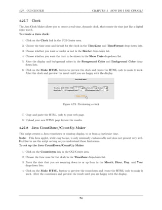 4.27. CGI CENTER                                                CHAPTER 4. HOW DO I USE CPANEL?


4.27.7     Clock
The Java Clock Maker allows you to create a real-time, dynamic clock, that counts the time just like a digital
wrist watch.
To create a Java clock:

  1. Click on the Clock link in the CGI Center area.
  2. Choose the time zone and format for the clock in the TimeZone and TimeFormat drop-down lists.

  3. Choose whether you want a border or not in the Border drop-down list.
  4. Choose whether you want the date to be shown in the Show Date drop-down list.
  5. Alter the display and background colors in the Foreground Color and Background Color drop-
     down lists.

  6. Click on the Make HTML button to preview the clock and create the HTML code to make it work.
     Alter the clock and preview the result until you are happy with the display.




                                      Figure 4.73: Previewing a clock


  7. Copy and paste the HTML code to your web page.
  8. Upload your new HTML page to test the results.

4.27.8     Java CountDown/CountUp Maker
This script creates a Java countdown or countup display, to or from a particular time.
Note: This Java applet, while easy to use, is only minimally customizable and does not present very well.
Feel free to use the script as long as you understand these limitations.
To set up the Java CountDown/CountUp Maker

  1. Click on the Countdown link in the CGI Center area.
  2. Choose the time zone for the clock in the TimeZone drop-down list.

  3. Enter the date that you are counting down to or up from in the Month, Hour, Day, and Year
     drop-down lists.
  4. Click on the Make HTML button to preview the countdown and create the HTML code to make it
     work. Alter the countdown and preview the result until you are happy with the display.




                                                     74
 