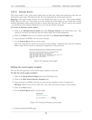 4.27. CGI CENTER                                              CHAPTER 4. HOW DO I USE CPANEL?


4.27.11     Entropy Search
This script enables a nice, quick search engine that can help your visitors ﬁnd information that they are
interested in more easily. The larger the site, the more important the search engine becomes.
Warning: This search engine searches all of the ASCII (text) ﬁles on your site. This includes HTML,
PERL, plain text ﬁles, etc. Since there is no way to limit the search engine, if any of these ﬁles contain
sensitive information, either encrypt the ﬁles or remove them from your site. This is a smart move anyway
– you should not store sensitive information on your web site without encryption.
To create an Entropy search engine:

  1. Click on the Rebuild Search Index link under Entropy Search in the CGI Center area. This
     creates (or recreates) the index ﬁle that the search engine uses to ﬁnd information.
  2. Click on the Back button on your browser and click on the Setup Search Engine link.
  3. Copy and paste the HTML code into your web page.
  4. Use the Search Query ﬁeld to test the script.
     This is the minimum you need to do to get the script working – upload the ﬁle, and you’re ﬁnished.
     Refer to page 76 if you need to customize the appearance of the guestbook.




                                   Figure 4.75: Entropy search engine



Editing the search engine template
You can alter the appearance of the search engine template at any time.
To edit the search engine template:

  1. Click on the Setup Search Engine link in the CGI Center area.
  2. Click on the Edit Search Results Template link.
  3. Copy and paste any HTML code that you want into the template to alter it’s appearance.
     Warning: Make sure you do not delete the >tag. This will cause the script to stop working.
  4. Click on the Save button.
  5. Use the Search Query ﬁeld to test the script.




                             Figure 4.76: Testing the Entropy search engine


  6. Upload the ﬁnished HTML page.


                                                   76
 