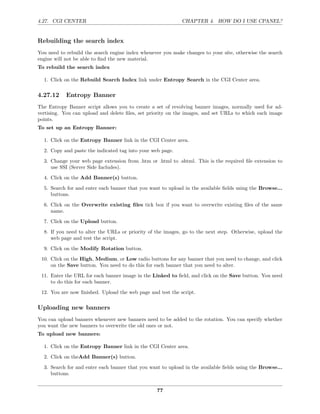4.27. CGI CENTER                                             CHAPTER 4. HOW DO I USE CPANEL?


Rebuilding the search index
You need to rebuild the search engine index whenever you make changes to your site, otherwise the search
engine will not be able to ﬁnd the new material.
To rebuild the search index

  1. Click on the Rebuild Search Index link under Entropy Search in the CGI Center area.

4.27.12     Entropy Banner
The Entropy Banner script allows you to create a set of revolving banner images, normally used for ad-
vertising. You can upload and delete ﬁles, set priority on the images, and set URLs to which each image
points.
To set up an Entropy Banner:

  1. Click on the Entropy Banner link in the CGI Center area.
  2. Copy and paste the indicated tag into your web page.
  3. Change your web page extension from .htm or .html to .shtml. This is the required ﬁle extension to
     use SSI (Server Side Includes).
  4. Click on the Add Banner(s) button.
  5. Search for and enter each banner that you want to upload in the available ﬁelds using the Browse...
     buttons.
  6. Click on the Overwrite existing ﬁles tick box if you want to overwrite existing ﬁles of the same
     name.
  7. Click on the Upload button.
  8. If you need to alter the URLs or priority of the images, go to the next step. Otherwise, upload the
     web page and test the script.
  9. Click on the Modify Rotation button.
 10. Click on the High, Medium, or Low radio buttons for any banner that you need to change, and click
     on the Save button. You need to do this for each banner that you need to alter.
 11. Enter the URL for each banner image in the Linked to ﬁeld, and click on the Save button. You need
     to do this for each banner.
 12. You are now ﬁnished. Upload the web page and test the script.

Uploading new banners
You can upload banners whenever new banners need to be added to the rotation. You can specify whether
you want the new banners to overwrite the old ones or not.
To upload new banners:

  1. Click on the Entropy Banner link in the CGI Center area.
  2. Click on theAdd Banner(s) button.
  3. Search for and enter each banner that you want to upload in the available ﬁelds using the Browse...
     buttons.


                                                  77
 