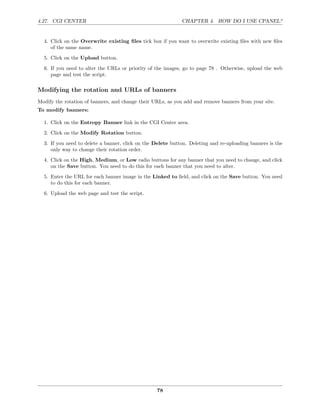 4.27. CGI CENTER                                             CHAPTER 4. HOW DO I USE CPANEL?


  4. Click on the Overwrite existing ﬁles tick box if you want to overwrite existing ﬁles with new ﬁles
     of the same name.
  5. Click on the Upload button.
  6. If you need to alter the URLs or priority of the images, go to page 78 . Otherwise, upload the web
     page and test the script.

Modifying the rotation and URLs of banners
Modify the rotation of banners, and change their URLs, as you add and remove banners from your site.
To modify banners:

  1. Click on the Entropy Banner link in the CGI Center area.
  2. Click on the Modify Rotation button.
  3. If you need to delete a banner, click on the Delete button. Deleting and re-uploading banners is the
     only way to change their rotation order.
  4. Click on the High, Medium, or Low radio buttons for any banner that you need to change, and click
     on the Save button. You need to do this for each banner that you need to alter.
  5. Enter the URL for each banner image in the Linked to ﬁeld, and click on the Save button. You need
     to do this for each banner.

  6. Upload the web page and test the script.




                                                  78
 
