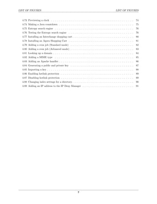 LIST OF FIGURES                                                                              LIST OF FIGURES


  4.73 Previewing a clock . . . . . . . . . . . . . . . . . . . . . . . . . . . . . . . . . . . . . . . . . .    74
  4.74 Making a Java countdown . . . . . . . . . . . . . . . . . . . . . . . . . . . . . . . . . . . . . .       75
  4.75 Entropy search engine . . . . . . . . . . . . . . . . . . . . . . . . . . . . . . . . . . . . . . . .     76
  4.76 Testing the Entropy search engine . . . . . . . . . . . . . . . . . . . . . . . . . . . . . . . . .       76
  4.77 Installing an Interchange shopping cart . . . . . . . . . . . . . . . . . . . . . . . . . . . . . . .     80
  4.78 Installing an Agora Shopping Cart . . . . . . . . . . . . . . . . . . . . . . . . . . . . . . . . .       81
  4.79 Adding a cron job (Standard mode) . . . . . . . . . . . . . . . . . . . . . . . . . . . . . . . .         82
  4.80 Adding a cron job (Advanced mode) . . . . . . . . . . . . . . . . . . . . . . . . . . . . . . . .         83
  4.81 Looking up a domain . . . . . . . . . . . . . . . . . . . . . . . . . . . . . . . . . . . . . . . . .     84
  4.82 Adding a MIME type . . . . . . . . . . . . . . . . . . . . . . . . . . . . . . . . . . . . . . . .        85
  4.83 Adding an Apache handler . . . . . . . . . . . . . . . . . . . . . . . . . . . . . . . . . . . . . .      86
  4.84 Generating a public and private key . . . . . . . . . . . . . . . . . . . . . . . . . . . . . . . .       87
  4.85 Importing a key . . . . . . . . . . . . . . . . . . . . . . . . . . . . . . . . . . . . . . . . . . . .   88
  4.86 Enabling hotlink protection . . . . . . . . . . . . . . . . . . . . . . . . . . . . . . . . . . . . .     89
  4.87 Disabling hotlink protection . . . . . . . . . . . . . . . . . . . . . . . . . . . . . . . . . . . . .    89
  4.88 Changing index settings for a directory . . . . . . . . . . . . . . . . . . . . . . . . . . . . . . .     90
  4.89 Adding an IP address to the IP Deny Manager . . . . . . . . . . . . . . . . . . . . . . . . . .           91




                                                        7
 