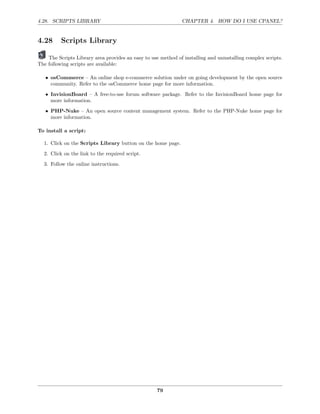 4.28. SCRIPTS LIBRARY                                          CHAPTER 4. HOW DO I USE CPANEL?


4.28      Scripts Library

    The Scripts Library area provides an easy to use method of installing and uninstalling complex scripts.
The following scripts are available:

   • osCommerce – An online shop e-commerce solution under on going development by the open source
     community. Refer to the osCommerce home page for more information.
   • InvisionBoard – A free-to-use forum software package. Refer to the InvisionBoard home page for
     more information.
   • PHP-Nuke – An open source content management system. Refer to the PHP-Nuke home page for
     more information.

To install a script:

  1. Click on the Scripts Library button on the home page.
  2. Click on the link to the required script.
  3. Follow the online instructions.




                                                    79
 